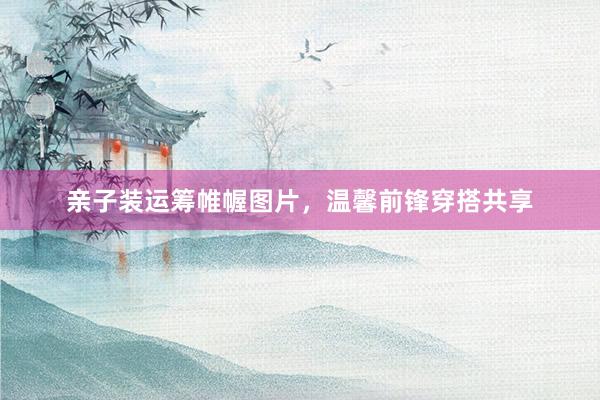 亲子装运筹帷幄图片，温馨前锋穿搭共享